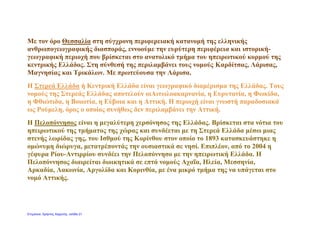 Με τον όρο Θεσσαλία στη σύγχρονη περιφερειακή κατανομή της ελληνικής
ανθρωπογεωγραφικής διασποράς, εννοούμε την ευρύτερη περιφέρεια και ιστορική-
γεωγραφική περιοχή που βρίσκεται στο ανατολικό τμήμα του ηπειρωτικού κορμού της
κεντρικής Ελλάδος. Στη σύνθεσή της περιλαμβάνει τους νομούς Καρδίτσας, Λάρισας,
Μαγνησίας και Τρικάλων. Με πρωτεύουσα την Λάρισα.
Η Στερεά Ελλάδα ή Κεντρική Ελλάδα είναι γεωγραφικό διαμέρισμα της Ελλάδας. Τους
νομούς της Στερεάς Ελλάδας αποτελούν οιΑιτωλοακαρνανία, η Ευρυτανία, η Φωκίδα,
η Φθιώτιδα, η Βοιωτία, η Εύβοια και η Αττική. Η περιοχή είναι γνωστή παραδοσιακά
ως Ρούμελη, όρος ο οποίος συνήθως δεν περιλαμβάνει την Αττική.
Η Πελοπόννησος είναι η μεγαλύτερη χερσόνησος της Ελλάδας. Βρίσκεται στα νότια του
ηπειρωτικού της τμήματος της χώρας και συνδέεται με τη Στερεά Ελλάδα μέσω μιας
στενής λωρίδας γης, του Ισθμού της Κορίνθου στον οποίο το 1893 κατασκευάστηκε η
ομώνυμη διώρυγα, μετατρέποντάς την ουσιαστικά σε νησί. Επιπλέον, από το 2004 η
γέφυρα Ρίου-Αντιρρίου συνδέει την Πελοπόννησο με την ηπειρωτική Ελλάδα. Η
Πελοπόννησος διαιρείται διοικητικά σε επτά νομούς Αχαΐα, Ηλεία, Μεσσηνία,
Αρκαδία, Λακωνία, Αργολίδα και Κορινθία, με ένα μικρό τμήμα της να υπάγεται στο
νομό Αττικής.
Επιμέλεια: Χρήστος Χαρμπής σελίδα 21
 