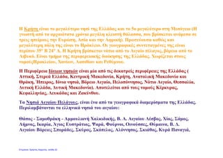 Η Κρήτη είναι το μεγαλύτερο νησί της Ελλάδας και το 5ο μεγαλύτερο στη Μεσόγειο (Η
γνωστή από τα αρχαιότατα χρόνια μεγάλη κλειστή θάλασσα, που βρίσκεται ανάμεσα σε
τρεις ηπείρους την Ευρώπη, Ασία και την Αφρική). Πρωτεύουσα καθώς και
μεγαλύτερη πόλη της είναι το Ηράκλειο. Οι γεωγραφικές συντεταγμένες της είναι
περίπου 35° Β 24° Α. Η Κρήτη βρίσκεται νότια από το Αιγαίο πέλαγος, βόρεια από το
Λιβυκό. Είναι τμήμα της περιφερειακής διοίκησης της Ελλάδας. Χωρίζεται στους
νομούςΗρακλείου, Χανίων, Λασιθίου και Ρεθύμνου.
Η Περιφέρεια Ιόνιων νησιών είναι μία από τις δεκατρείς περιφέρειες της Ελλάδας (
Αττική, Στερεά Ελλάδα, Κεντρική Μακεδονία, Κρήτη, Ανατολική Μακεδονία και
Θράκη, Ήπειρος, Ιόνια νησιά, Βόρειο Αιγαίο, Πελοπόννησος, Νότιο Αιγαίο, Θεσσαλία,
Δυτική Ελλάδα, Δυτική Μακεδονία). Αποτελείται από τους νομούς Κέρκυρας,
Κεφαλληνίας, Λευκάδας και Ζακύνθου.
Τα Νησιά Αιγαίου Πελάγους, είναι ένα από τα γεωγραφικά διαμερίσματα της Ελλάδας.
Περιλαμβάνονται τα ελληνικά νησιά του αιγαίου:
Θάσος - Σαμοθράκη - Αμμουλιανή Χαλκιδικής, Β. A. Αιγαίου Λέσβος, Χίος, Σάμος,
Λήμνος, Ικαρία, Άγιος Ευστράτιος, Ψαρά, Φούρνοι, Οινούσσες, Θύμαινα, Β. Δ.
Αιγαίου Βόρειες Σποράδες, Σκύρος, Σκόπελος, Αλόννησος, Σκιάθος, Κυρά Παναγιά,
Επιμέλεια: Χρήστος Χαρμπής σελίδα 22
 