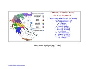 Η χώρα μας διαιρείται επίσης
και σε 13 περιφέρειες
1. Ανατολικής Μακεδονίας και Θράκης
2. Κεντρικής Μακεδονίας
3. Δυτικής Μακεδονίας
4. Ηπείρου
5. Θεσσαλίας
6. Ιονίων Νήσων
7. Δυτικής Ελλάδας
8. Στερεάς Ελλάδας
9. Αττικής
10. Πελοποννήσου
11. Βορείου Αιγαίου
12. Νοτίου Αιγαίου
13. Κρήτης
Ποιες είναι οι περιφέρειες της Ελλάδας;
Επιμέλεια: Χρήστος Χαρμπής σελίδα 24
 