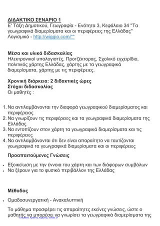 ΔΙΔΑΚΤΙΚΟ ΣΕΝΑΡΙΟ 1
Ε' Τάξη Δημοτικού, Γεωγραφία - Ενότητα 3, Κεφάλαιο 34 ''Τα
γεωγραφικά διαμερίσματα και οι περιφέρειες της Ελλάδας''
Λογισμικό - http://wiggio.com/**
Μέσα και υλικά διδασκαλίας
Ηλεκτρονικοί υπολογιστές, Προτζέκτορας, Σχολικό εγχειρίδιο,
πολιτικός χάρτης Ελλάδας, χάρτης με τα γεωγραφικά
διαμερίσματα, χάρτης με τις περιφέρειες.
Χρονική διάρκεια: 2 διδακτικές ώρες
Στόχοι διδασκαλίας
Οι μαθητές :
1. Να αντιλαμβάνονται την διαφορά γεωγραφικού διαμερίσματος και
περιφέρειας
2. Να γνωρίζουν τις περιφέρειες και τα γεωγραφικά διαμερίσματα της
Ελλάδας
3. Να εντοπίζουν στον χάρτη τα γεωγραφικά διαμερίσματα και τις
περιφέρειες
4. Να αντιλαμβάνονται ότι δεν είναι απαραίτητο να ταυτίζονται
γεωγραφικά τα γεωγραφικά διαμερίσματα και οι περιφέρειες
Προαπαιτούμενες Γνώσεις
 Εξοικείωση με την έννοια του χάρτη και των διάφορων συμβόλων
 Να ξέρουν για το φυσικό περιβάλλον της Ελλάδας
Μέθοδος
 Ομαδοσυνεργατική - Ανακαλυπτική
Tο μάθημα προσφέρει τις απαραίτητες εκείνες γνώσεις, ώστε ο
μαθητής να μπορέσει να γνωρίσει τα γεωγραφικά διαμερίσματα τηςΕπιμέλεια: Χρήστος Χαρμπής σελίδα 27
 
