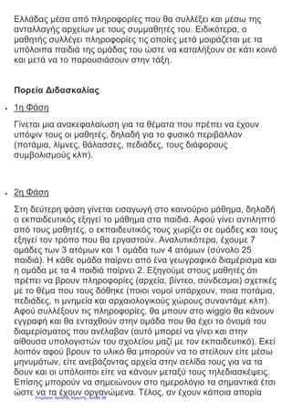 Ελλάδας μέσα από πληροφορίες που θα συλλέξει και μέσω της
ανταλλαγής αρχείων με τους συμμαθητές του. Ειδικότερα, ο
μαθητής συλλέγει πληροφορίες τις οποίες μετά μοιράζεται με τα
υπόλοιπα παιδιά της ομάδας του ώστε να καταλήξουν σε κάτι κοινό
και μετά να το παρουσιάσουν στην τάξη.
Πορεία Διδασκαλίας
 1η Φάση
Γίνεται μια ανακεφαλαίωση για τα θέματα που πρέπει να έχουν
υπόψιν τους οι μαθητές, δηλαδή για το φυσικό περιβάλλον
(ποτάμια, λίμνες, θάλασσες, πεδιάδες, τους διάφορους
συμβολισμούς κλπ).
 2η Φάση
Στη δεύτερη φάση γίνεται εισαγωγή στο καινούριο μάθημα, δηλαδή
ο εκπαιδευτικός εξηγεί το μάθημα στα παιδιά. Αφού γίνει αντιληπτό
από τους μαθητές, ο εκπαιδευτικός τους χωρίζει σε ομάδες και τους
εξηγεί τον τρόπο που θα εργαστούν. Αναλυτικότερα, έχουμε 7
ομάδες των 3 ατόμων και 1 ομάδα των 4 ατόμων (σύνολο 25
παιδιά). Η κάθε ομάδα παίρνει από ένα γεωγραφικό διαμέρισμα και
η ομάδα με τα 4 παιδιά παίρνει 2. Εξηγούμε στους μαθητές ότι
πρέπει να βρουν πληροφορίες (αρχεία, βίντεο, σύνδεσμοι) σχετικές
με το θέμα που τους δόθηκε (ποιοι νομοί υπάρχουν, ποια ποτάμια,
πεδιάδες, τι μνημεία και αρχαιολογικούς χώρους συναντάμε κλπ).
Αφού συλλέξουν τις πληροφορίες, θα μπουν στο wiggio θα κάνουν
εγγραφή και θα ενταχθούν στην ομάδα που θα έχει το όνομά του
διαμερίσματος που ανέλαβαν (αυτό μπορεί να γίνει και στην
αίθουσα υπολογιστών του σχολείου μαζί με τον εκπαιδευτικό). Εκεί
λοιπόν αφού βρουν το υλικό θα μπορούν να το στείλουν είτε μέσω
μηνυμάτων, είτε ανεβάζοντας αρχεία στην σελίδα τους για να τα
δουν και οι υπόλοιποι είτε να κάνουν μεταξύ τους τηλεδιασκέψεις.
Επίσης μπορούν να σημειώνουν στο ημερολόγιο τα σημαντικά έτσι
ώστε να τα έχουν οργανώμενα. Τέλος, αν έχουν κάποια απορίαΕπιμέλεια: Χρήστος Χαρμπής σελίδα 28
 