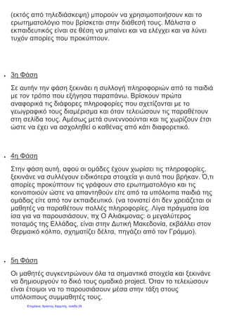 (εκτός από τηλεδιάσκεψη) μπορούν να χρησιμοποιήσουν και το
ερωτηματολόγιο που βρίσκεται στην διάθεσή τους. Μάλιστα ο
εκπαιδευτικός είναι σε θέση να μπαίνει και να ελέγχει και να λύνει
τυχόν απορίες που προκύπτουν.
 3η Φάση
Σε αυτήν την φάση ξεκινάει η συλλογή πληροφοριών από τα παιδιά
με τον τρόπο που εξήγησα παραπάνω. Βρίσκουν πρώτα
αναφορικά τις διάφορες πληροφορίες που σχετίζονται με το
γεωγραφικό τους διαμέρισμα και όταν τελειώσουν τις παραθέτουν
στη σελίδα τους. Αμέσως μετά συνεννοούνται και τις χωρίζουν έτσι
ώστε να έχει να ασχοληθεί ο καθένας από κάτι διαφορετικό.
 4η Φάση
Στην φάση αυτή, αφού οι ομάδες έχουν χωρίσει τις πληροφορίες,
ξεκινάνε να συλλέγουν ειδικότερα στοιχεία γι αυτά που βρήκαν. Ό,τι
απορίες προκύπτουν τις γράφουν στο ερωτηματολόγιο και τις
κοινοποιούν ώστε να απαντηθούν είτε από τα υπόλοιπα παιδιά της
ομάδας είτε από τον εκπαιδευτικό. (να τονιστεί ότι δεν χρειάζεται οι
μαθητές να παραθέτουν πολλές πληροφορίες. Λίγα πράγματα ίσα
ίσα για να παρουσιάσουν, πχ Ο Αλιάκμονας: ο μεγαλύτερος
ποταμός της Ελλάδας, είναι στην Δυτική Μακεδονία, εκβάλλει στον
Θερμαικό κόλπο, σχηματίζει δέλτα, πηγάζει από τον Γράμμο).
 5η Φάση
Οι μαθητές συγκεντρώνουν όλα τα σημαντικά στοιχεία και ξεκινάνε
να δημιουργούν το δικό τους ομαδικό project. Όταν το τελειώσουν
είναι έτοιμοι να το παρουσιάσουν μέσα στην τάξη στους
υπόλοιπους συμμαθητές τους.
Επιμέλεια: Χρήστος Χαρμπής σελίδα 29
 