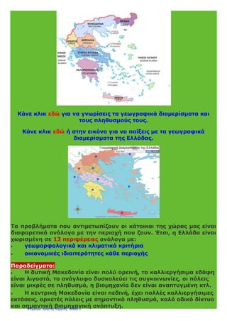 Κάνε κλικ εδώ για να γνωρίσεις τα γεωγραφικά διαμερίσματα και
τους πληθυσμούς τους.
Κάνε κλικ εδώ ή στην εικόνα για να παίξεις με τα γεωγραφικά
διαμερίσματα της Ελλάδας.
Τα προβλήματα που αντιμετωπίζουν οι κάτοικοι της χώρας μας είναι
διαφορετικά ανάλογα με την περιοχή που ζουν. Έτσι, η Ελλάδα είναι
χωρισμένη σε 13 περιφέρειες ανάλογα με:
 γεωμορφολογικά και κλιματικά κριτήρια
 οικονομικές ιδιαιτερότητες κάθε περιοχής
Παραδείγματα:
 Η δυτική Μακεδονία είναι πολύ ορεινή, τα καλλιεργήσιμα εδάφη
είναι λιγοστά, το ανάγλυφο δυσκολεύει τις συγκοινωνίες, οι πόλεις
είναι μικρές σε πληθυσμό, η βιομηχανία δεν είναι αναπτυγμένη κτλ.
 Η κεντρική Μακεδονία είναι πεδινή, έχει πολλές καλλιεργήσιμες
εκτάσεις, αρκετές πόλεις με σημαντικό πληθυσμό, καλό οδικό δίκτυο
και σημαντική βιομηχανική ανάπτυξη.Επιμέλεια: Χρήστος Χαρμπής σελίδα 3
 