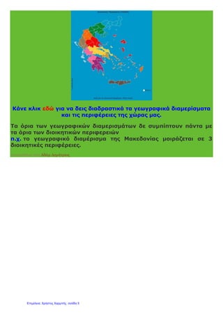 Κάνε κλικ εδώ για να δεις διαδραστικά τα γεωγραφικά διαμερίσματα
και τις περιφέρειες της χώρας μας.
Τα όρια των γεωγραφικών διαμερισμάτων δε συμπίπτουν πάντα με
τα όρια των διοικητικών περιφερειών
π.χ. το γεωγραφικό διαμέρισμα της Μακεδονίας μοιράζεται σε 3
διοικητικές περιφέρειες.
Αναρτήθηκε από Αδάμ Δημήτριος
Επιμέλεια: Χρήστος Χαρμπής σελίδα 5
 