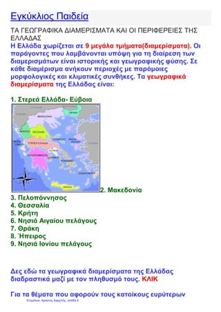 Εγκύκλιος Παιδεία
ΤΑ ΓΕΩΓΡΑΦΙΚΑ ΔΙΑΜΕΡΙΣΜΑΤΑ ΚΑΙ ΟΙ ΠΕΡΙΦΕΡΕΙΕΣ ΤΗΣ
ΕΛΛΑΔΑΣ
Η Ελλάδα χωρίζεται σε 9 μεγάλα τμήματα(διαμερίσματα). Οι
παράγοντες που λαμβάνονται υπόψη για τη διαίρεση των
διαμερισμάτων είναι ιστορικής και γεωγραφικής φύσης. Σε
κάθε διαμέρισμα ανήκουν περιοχές με παρόμοιες
μορφολογικές και κλιματικές συνθήκες. Τα γεωγραφικά
διαμερίσματα της Ελλάδας είναι:
1. Στερεά Ελλάδα- Εύβοια
2. Μακεδονία
3. Πελοπόννησος
4. Θεσσαλία
5. Κρήτη
6. Νησιά Αιγαίου πελάγους
7. Θράκη
8. Ήπειρος
9. Νησιά Ιονίου πελάγους
Δες εδώ τα γεωγραφικά διαμερίσματα της Ελλάδας
διαδραστικά μαζί με τον πληθυσμό τους. ΚΛΙΚ
Για τα θέματα που αφορούν τους κατοίκους ευρύτερων
Επιμέλεια: Χρήστος Χαρμπής σελίδα 6
 