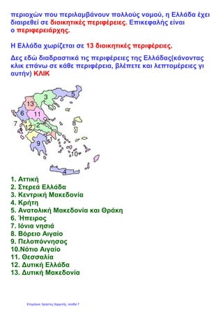 περιοχών που περιλαμβάνουν πολλούς νομού, η Ελλάδα έχει
διαιρεθεί σε διοικητικές περιφέρειες. Επικεφαλής είναι
ο περιφερειάρχης.
Η Ελλάδα χωρίζεται σε 13 διοικητικές περιφέρειες.
Δες εδώ διαδραστικά τις περιφέρειες της Ελλάδας(κάνοντας
κλικ επάνω σε κάθε περιφέρεια, βλέπετε και λεπτομέρειες γι
αυτήν) ΚΛΙΚ
1. Αττική
2. Στερεά Ελλάδα
3. Κεντρική Μακεδονία
4. Κρήτη
5. Ανατολική Μακεδονία και Θράκη
6. Ήπειρος
7. Ιόνια νησιά
8. Βόρειο Αιγαίο
9. Πελοπόννησος
10.Νότιο Αιγαίο
11. Θεσσαλία
12. Δυτική Ελλάδα
13. Δυτική Μακεδονία
Επιμέλεια: Χρήστος Χαρμπής σελίδα 7
 