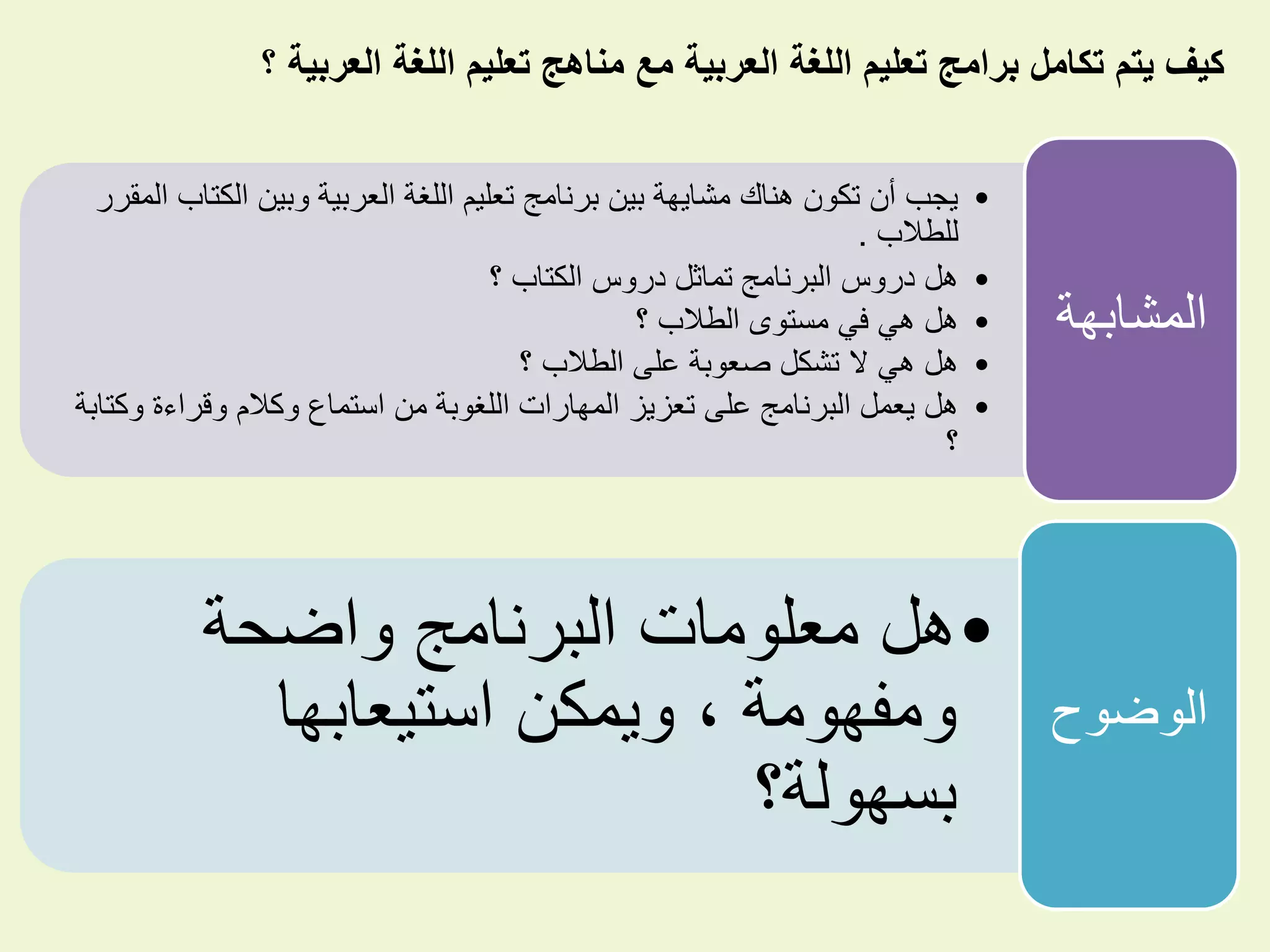 ‫؟‬ ‫العربية‬ ‫اللغة‬ ‫تعليم‬ ‫مناهج‬ ‫مع‬ ‫العربية‬ ‫اللغة‬ ‫تعليم‬ ‫برامج‬ ‫تكامل‬ ‫يتم‬ ‫كيف‬
•‫الك‬ ‫وبين‬ ‫العربية‬ ‫اللغة‬ ‫تعليم‬ ‫برنامج‬ ‫بين‬ ‫مشايهة‬ ‫هناك‬ ‫تكون‬ ‫أن‬ ‫يجب‬‫المقرر‬ ‫تاب‬
‫للطالب‬.
•‫؟‬ ‫الكتاب‬ ‫دروس‬ ‫تماثل‬ ‫البرنامج‬ ‫دروس‬ ‫هل‬
•‫؟‬ ‫الطالب‬ ‫مستوى‬ ‫في‬ ‫هي‬ ‫هل‬
•‫؟‬ ‫الطالب‬ ‫على‬ ‫صعوبة‬ ‫تشكل‬ ‫ال‬ ‫هي‬ ‫هل‬
•‫و‬ ‫وقراءة‬ ‫وكالم‬ ‫استماع‬ ‫من‬ ‫اللغوبة‬ ‫المهارات‬ ‫تعزيز‬ ‫على‬ ‫البرنامج‬ ‫يعمل‬ ‫هل‬‫كتابة‬
‫؟‬
‫المشابه‬‫ة‬
•‫واضحة‬ ‫البرنامج‬ ‫معلومات‬ ‫هل‬
‫استيعابها‬ ‫ويمكن‬ ، ‫ومفهومة‬
‫بسهولة؟‬
‫الوضوح‬
 
