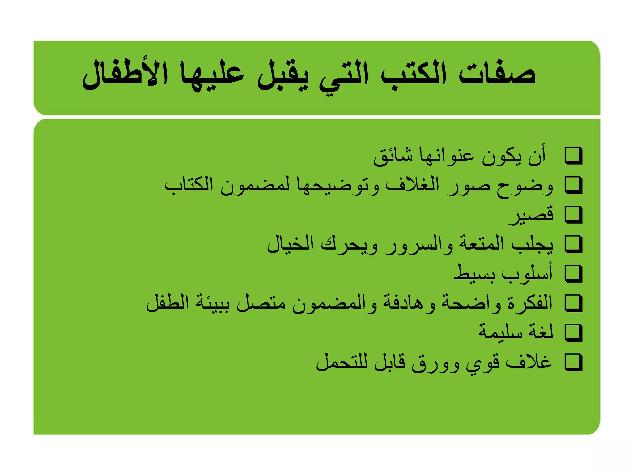‫شائق‬ ‫عنوانها‬ ‫يكون‬ ‫أن‬
‫الكتاب‬ ‫لمضمون‬ ‫وتوضيحها‬ ‫الغالف‬ ‫صور‬ ‫وضوح‬
‫قصير‬
‫الخيال‬ ‫ويحرك‬ ‫والسرور‬ ‫المتعة‬ ‫يجلب‬
‫بسيط‬ ‫أسلوب‬
‫الطفل‬ ‫ببيئة‬ ‫متصل‬ ‫والمضمون‬ ‫وهادفة‬ ‫واضحة‬ ‫الفكرة‬
‫سليمة‬ ‫لغة‬
‫للتحمل‬ ‫قابل‬ ‫وورق‬ ‫قوي‬ ‫غالف‬
‫األطفال‬ ‫عليها‬ ‫يقبل‬ ‫التي‬ ‫الكتب‬ ‫صفات‬
 