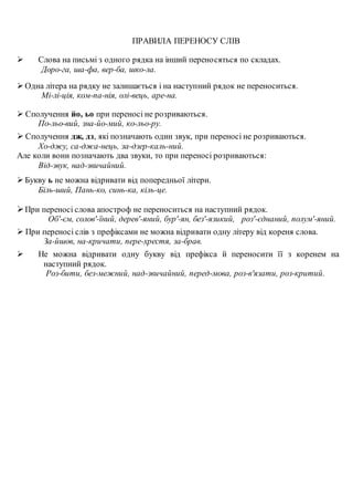 ПРАВИЛА ПЕРЕНОСУ СЛІВ
 Слова на письмі з одного рядка на інший переносяться по складах.
Доро-га, ша-фа, вер-ба, шко-ла.
 Одна літера на рядку не залишається і на наступний рядок не переноситься.
Мі-лі-ція, ком-па-нія, олі-вець, аре-на.
 Сполучення йо, ьо при переносі не розриваються.
По-льо-вий, зна-йо-мий, ко-льо-ру.
 Сполучення дж, дз, які позначають один звук, при переносі не розриваються.
Хо-джу, са-джа-нець, за-дзер-каль-ний.
Але коли вони позначають два звуки, то при переносі розриваються:
Від-звук, над-звичайний.
 Букву ь не можна відривати від попередньої літери.
Біль-ший, Пань-ко, синь-ка, кіль-це.
При переносі слова апостроф не переноситься на наступний рядок.
Об'-єм, солов'-їний, дерев'-яний, бур'-ян, без'-язикий, роз'-єднаний, полум'-яний.
 При переносі слів з префіксами не можна відривати одну літеру від кореня слова.
За-йшов, на-кричати, пере-хрестя, за-брав.
 Не можна відривати одну букву від префікса й переносити її з коренем на
наступний рядок.
Роз-бити, без-межний, над-звичайний, перед-мова, роз-в'язати, роз-критий.
 