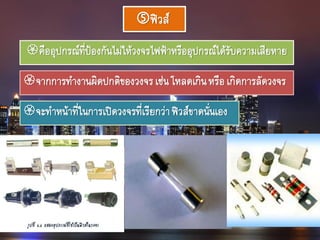 ฟิวส์
คืออุปกรณ์ที่ป้องกันไม่ให้วงจรไฟฟ้าหรืออุปกรณ์ได้รับความเสียหาย
จากการทางานผิดปกติของวงจรเช่นโหลดเกินหรือเกิดการลัดวงจร
จะทาหน้าที่ในการเปิดวงจรที่เรียกว่าฟิวส์ขาดนั่นเอง
 
