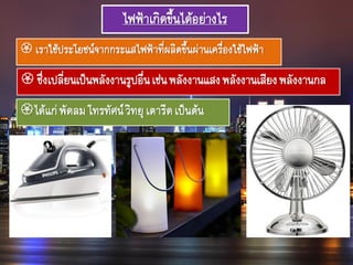 ไฟฟ้าเกิดขึ้นได้อย่างไร
 เราใช้ประโยชน์จากกระแสไฟฟ้าที่ผลิตขึ้นผ่านเครื่องใช้ไฟฟ้า
 ซึ่งเปลี่ยนเป็นพลังงานรูปอื่นเช่นพลังงานแสงพลังงานเสียงพลังงานกล
ได้แก่พัดลมโทรทัศน์วิทยุเตารีดเป็นต้น
 