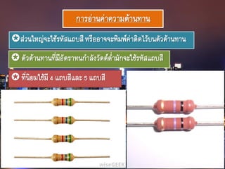 การอ่านค่าความต้านทาน
ส่วนใหญ่จะใช้รหัสแถบสีหรืออาจจะพิมพ์ค่าติดไว้บนตัวต้านทาน
 ตัวต้านทานที่มีอัตราทนกาลังวัตต์ต่ามักจะใช้รหัสแถบสี
 ที่นิยมใช้มี4 แถบสีและ5 แถบสี
 