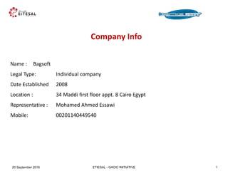 ETIESAL - GACIC INITIATIVE20 September 2016 1
Company Info
Name : Bagsoft
Legal Type: Individual company
Date Established 2008
Location : 34 Maddi first floor appt. 8 Cairo Egypt
Representative : Mohamed Ahmed Essawi
Mobile: 00201140449540
 