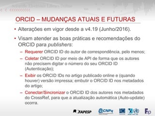 ORCID – MUDANÇAS ATUAIS E FUTURAS
• Alterações em vigor desde a v4.19 (Junho/2016).
• Visam atender as boas práticas e rec...