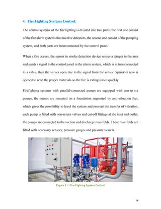 14
4. Fire Fighting Systems Control:
The control systems of the firefighting is divided into two parts: the first one consist
of the fire alarm systems that involve detectors, the second one consist of the pumping
system, and both parts are interconnected by the control panel.
When a fire occurs, the sensor in smoke detection device senses a danger in the area
and sends a signal to the control panel in the alarm system, which is in turn connected
to a valve, then the valves open due to the signal from the sensor. Sprinkler now is
opened to send the proper materials so the fire is extinguished quickly.
Firefighting systems with parallel-connected pumps are equipped with two to six
pumps, the pumps are mounted on a foundation supported by anti-vibration feet,
which gives the possibility to level the system and prevent the transfer of vibration,
each pump is fitted with non-return valves and cut-off fittings at the inlet and outlet,
the pumps are connected to the suction and discharge manifolds. These manifolds are
fitted with necessary sensors, pressure gauges and pressure vessels.
Figure 11: Fire Fighting System Control
 