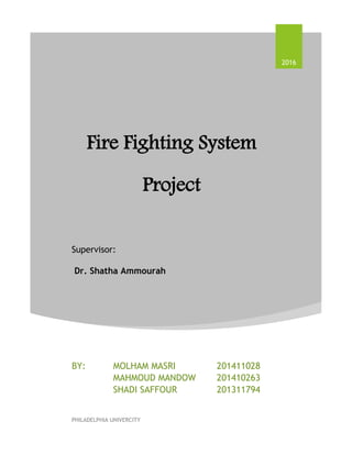 Fire Fighting System
Project
Supervisor:
Dr. Shatha Ammourah
2016
BY: MOLHAM MASRI 201411028
MAHMOUD MANDOW 201410263
SHADI SAFFOUR 201311794
PHILADELPHIA UNIVERCITY
 