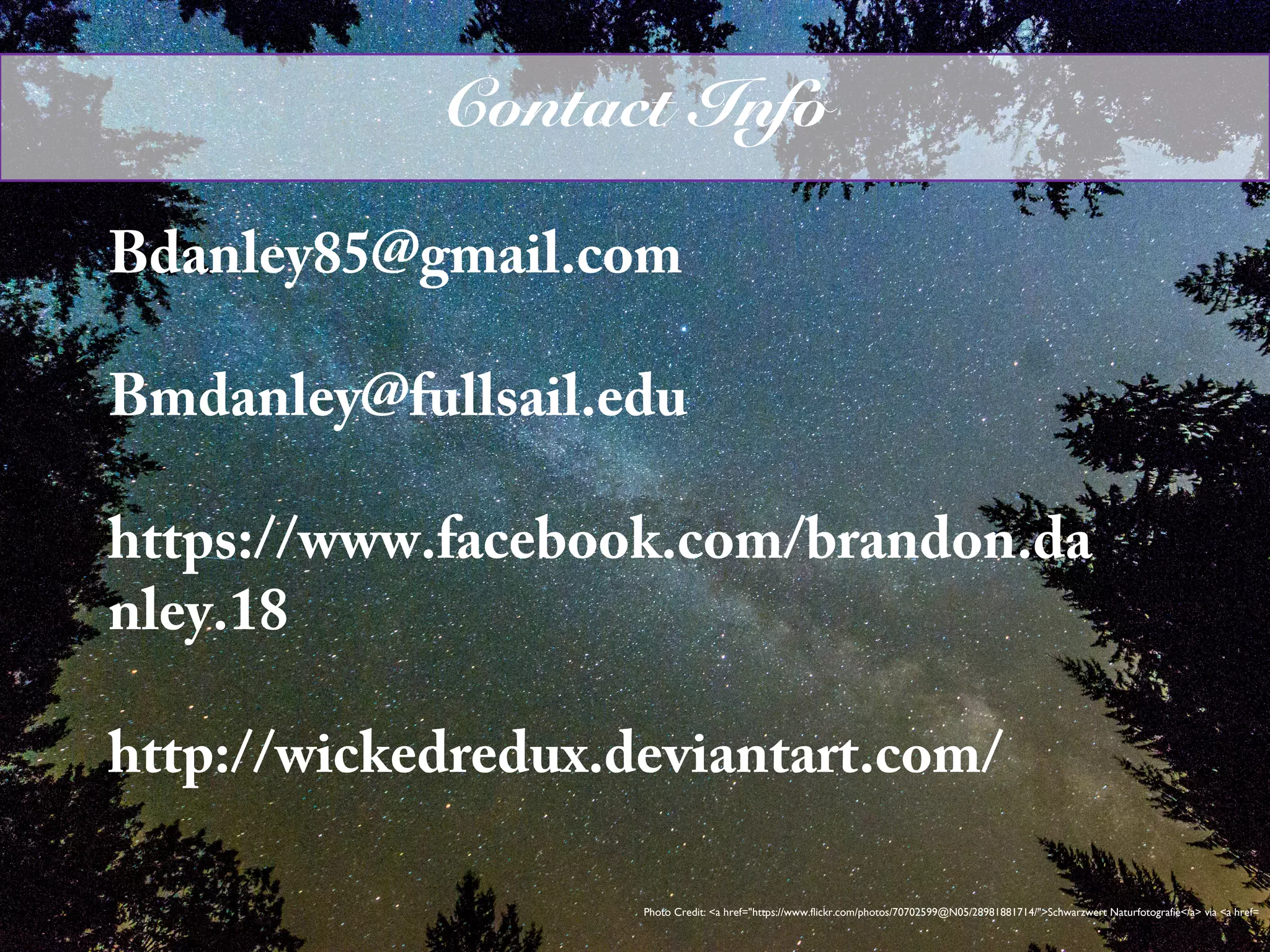 Bdanley85@gmail.com
Bmdanley@fullsail.edu
https://www.facebook.com/brandon.da
nley.18
http://wickedredux.deviantart.com/
Photo Credit: <a href="https://www.flickr.com/photos/70702599@N05/28981881714/">Schwarzwert Naturfotografie</a> via <a href=
Contact Info
 
