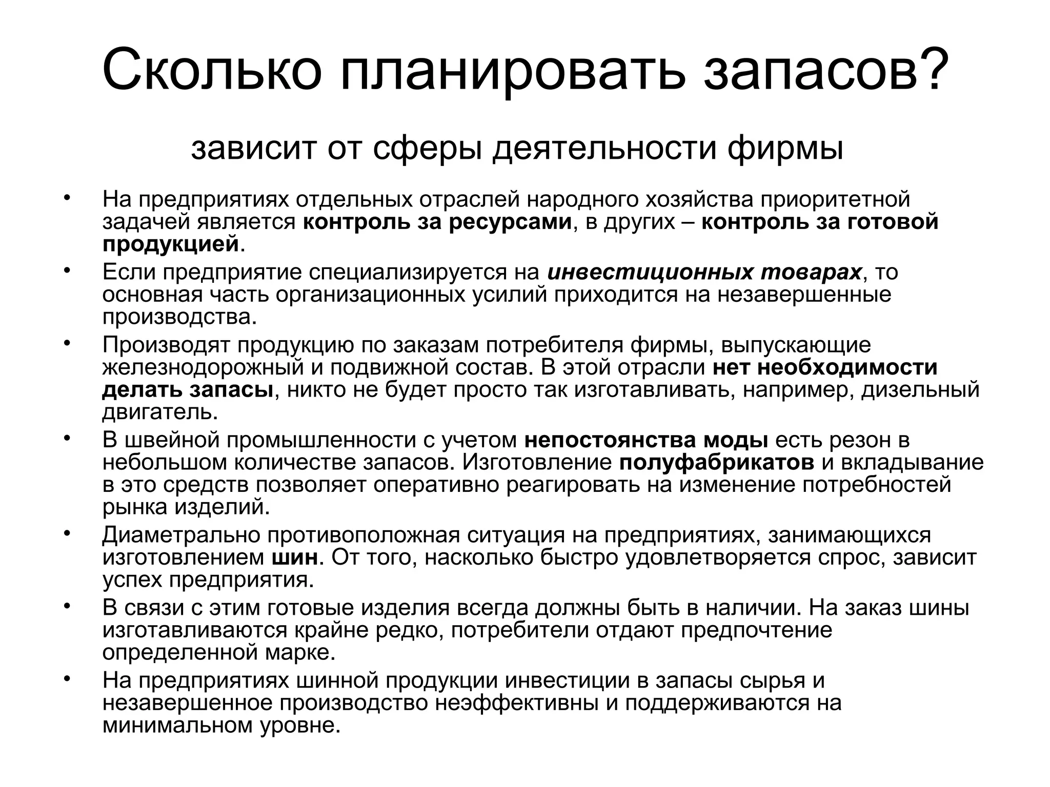 Сколько планировать запасов?
• На предприятиях отдельных отраслей народного хозяйства приоритетной
задачей является контроль за ресурсами, в других – контроль за готовой
продукцией.
• Если предприятие специализируется на инвестиционных товарах, то
основная часть организационных усилий приходится на незавершенные
производства.
• Производят продукцию по заказам потребителя фирмы, выпускающие
железнодорожный и подвижной состав. В этой отрасли нет необходимости
делать запасы, никто не будет просто так изготавливать, например, дизельный
двигатель.
• В швейной промышленности с учетом непостоянства моды есть резон в
небольшом количестве запасов. Изготовление полуфабрикатов и вкладывание
в это средств позволяет оперативно реагировать на изменение потребностей
рынка изделий.
• Диаметрально противоположная ситуация на предприятиях, занимающихся
изготовлением шин. От того, насколько быстро удовлетворяется спрос, зависит
успех предприятия.
• В связи с этим готовые изделия всегда должны быть в наличии. На заказ шины
изготавливаются крайне редко, потребители отдают предпочтение
определенной марке.
• На предприятиях шинной продукции инвестиции в запасы сырья и
незавершенное производство неэффективны и поддерживаются на
минимальном уровне.
зависит от сферы деятельности фирмы
 