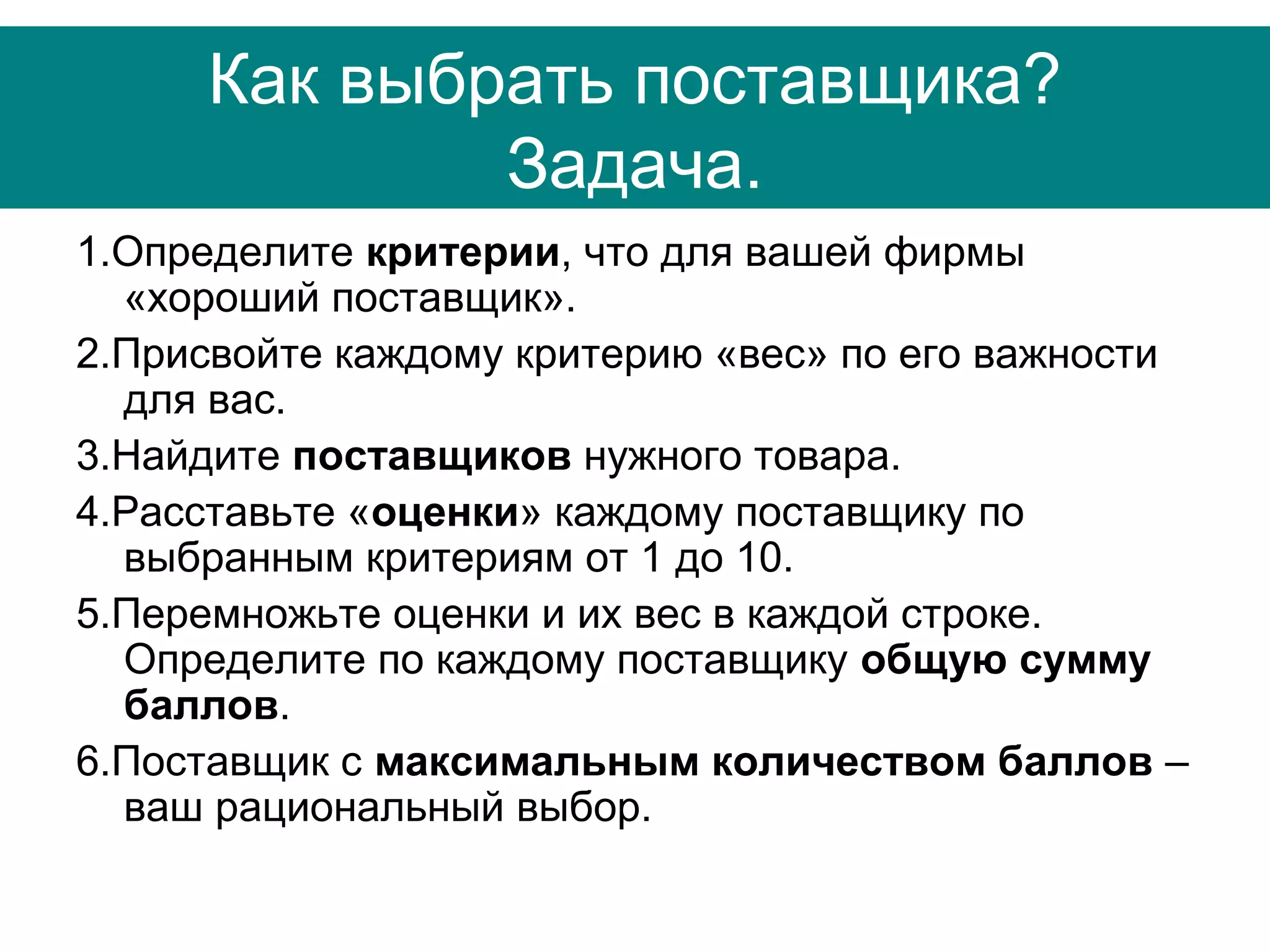 Как выбрать поставщика?
Задача.
1.Определите критерии, что для вашей фирмы
«хороший поставщик».
2.Присвойте каждому критерию «вес» по его важности
для вас.
3.Найдите поставщиков нужного товара.
4.Расставьте «оценки» каждому поставщику по
выбранным критериям от 1 до 10.
5.Перемножьте оценки и их вес в каждой строке.
Определите по каждому поставщику общую сумму
баллов.
6.Поставщик с максимальным количеством баллов –
ваш рациональный выбор.
 