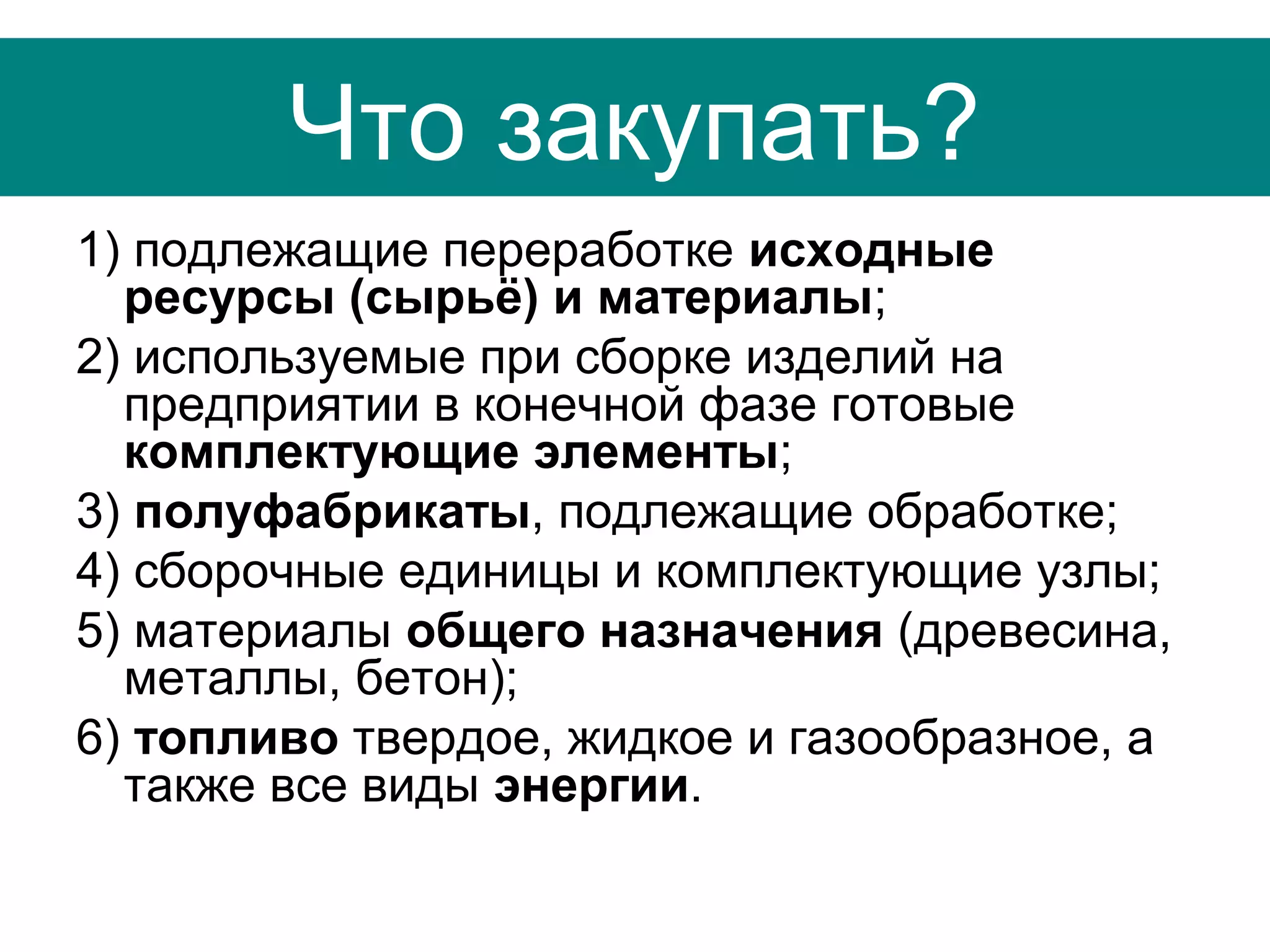 Что закупать?
1) подлежащие переработке исходные
ресурсы (сырьё) и материалы;
2) используемые при сборке изделий на
предприятии в конечной фазе готовые
комплектующие элементы;
3) полуфабрикаты, подлежащие обработке;
4) сборочные единицы и комплектующие узлы;
5) материалы общего назначения (древесина,
металлы, бетон);
6) топливо твердое, жидкое и газообразное, а
также все виды энергии.
 