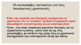 Οι κατακόμβες :καταφύγιο για τους
διωκόμενους χριστιανούς
◦Εδώ, την περίοδο των διωγμών κατέφευγαν οι
χριστιανοί για να τελέσουν τη Θεία Ευχαριστία αφού
οποιαδήποτε συγκέντρωση αλλού απαγορευόταν
◦Έτσι , ενώ στην επιφάνεια μαινόταν διωγμός για να
εξαφανιστεί η πίστη , κάτω από τη γη, στις
κατακόμβες, με κίνδυνο της ζωής τους οι χριστιανοί
διατηρούσαν και ενδυνάμωναν αυτή την πίστη
 