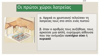 Οι πρώτοι χώροι λατρείας
α. Αρχικά οι χριστιανοί τελούσαν τη
λατρείας τους στο σπίτι ενός πιστού
β. όταν ο αριθμός τους αυξήθηκε, τους
αρκούσε μια απλή, ευρύχωρη αίθουσα
που την ονόμαζαν ευκτήριο οίκο ή
κυριακό
4/19
 