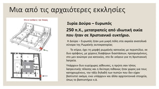 Μια από τις αρχαιότερες εκκλησίες
Συρία Δούρα – Ευρωπός
250 π.Χ., μετατραπείς από ιδιωτική οικία
που ήταν σε Χριστιανικό ευκτήριο.
Η Δούρα – Ευρωπός ήταν μια μικρή πόλη στα ακραία ανατολικά
σύνορα της Ρωμαϊκής αυτοκρατορίας
Το κτίριο, έχει τη μορφή ρωμαϊκής κατοικίας με περιστύλιο, σε
δυο ορόφους, με χώρους διαφόρων διαστάσεων, προορισμένους,
στο μεν ανώτερο για κατοικίες, στο δε ισόγειο για τη Χριστιανική
λατρεία.
Υπάρχουν δυο ευρύχωρες αίθουσες, η πρώτη σαν τόπος
λατρευτικής τέλεσης και η δεύτερη πιθανώς ήταν χώρος για τους
κατηχουμένους, την τάξη δηλαδή των πιστών που δεν είχαν
βαπτιστεί ακόμα, ενώ υπάρχουν και άλλα αρχιτεκτονικά στοιχεία,
όπως το βαπτιστήριο κ.ά.
 