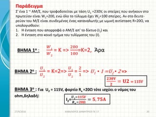 27/9/2016 ΚΑΒΑΛΙΕΡΟΣ ΔΗΜΗΤΡΙΟΣ ΠΕ 17 20
Παράδειγμα
Σ' ένα 1 ~ ΑΜ/Σ, που τροφοδοτείται με τάση U1 =230V, οι σπείρες που ανήκουν στο
πρωτεύον είναι W1=200, ενώ όλο το τύλιγμα έχει W2=100 σπείρες. Αν στο δευτε-
ρεύον του Μ/Σ είναι συνδεμένος ένας καταναλωτής με ωμική αντίσταση R=20Ω, να
υπολογισθούν:
1. Η ένταση που απορροφά ο ΑΜ/Σ απ' το δίκτυο (I1) και
2. Η ένταση στο κοινό τμήμα του τυλίγματος του (I).
BHMA 1o :
𝑊1
𝑊2
= K =>
200
100
=Κ=2, Άρα
BHMA 2o :
𝑈1
𝑈2
= K=2=>
𝑈1
𝑈2
=
2
1
=> U1 ▪ 1 =U2 ▪ 2 =>
BHMA 3o : Για U2 = 115V, φορτίο Rκ =20Ω τότε ισχύει ο νόμος του
ohm,δηλαδή:
𝟐𝟑𝟎𝐕
𝟐
= 𝐔𝟐 = 115V
Ι2=
𝑼 𝟐
=𝟏𝟏𝟓𝑽
𝑹 𝑲
=𝟐𝟎𝛀
= 𝟓, 𝟕𝟓𝚨
 