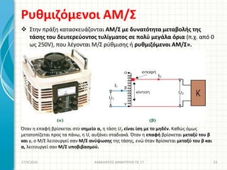 Ρυθμιζόμενοι ΑΜ/Σ
 Στην πράξη κατασκευάζονται ΑΜ/Σ με δυνατότητα μεταβολής της
τάσης του δευτερεύοντος τυλίγματος σε πολύ μεγάλα όρια (π.χ. από 0
ως 250V), που λέγονται Μ/Σ ρύθμισης ή ρυθμιζόμενοι ΑΜ/Σ».
Όταν η επαφή βρίσκεται στο σημείο α, η τάση U2 είναι ίση με το μηδέν. Καθώς όμως
μετατοπίζεται προς τα πάνω, η U, αυξάνει σταδιακά. Όταν η επαφή βρίσκεται μεταξύ του β
και γ, ο Μ/Σ λειτουργεί σαν Μ/Σ ανύψωσης της τάσης, ενώ όταν Βρίσκεται μεταξύ του β και
α, λειτουργεί σαν Μ/Σ υποβιβασμού.
27/9/2016 ΚΑΒΑΛΙΕΡΟΣ ΔΗΜΗΤΡΙΟΣ ΠΕ 17 23
 