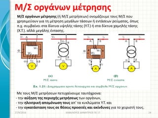 Μ/Σ οργάνων μέτρησης
27/9/2016 ΚΑΒΑΛΙΕΡΟΣ ΔΗΜΗΤΡΙΟΣ ΠΕ 17 24
Μ/Σ οργάνων μέτρησης (ή Μ/Σ μετρήσεων) ονομάζουμε τους Μ/Σ που
χρησιμεύουν για τη μέτρηση μεγάλων τάσεων ή εντάσεων ρεύματος, όπως
π.χ. συμβαίνει στα δίκτυα υψηλής τάσης (Υ.Τ.) ή στα δίκτυα χαμηλής τάσης
(Χ.Τ.). αλλά μεγάλης έντασης.
Με τους Μ/Σ μετρήσεων πετυχαίνουμε ταυτόχρονα:
- την αύξηση της περιοχής μετρήσεως των οργάνων,
- την ηλεκτρική απομόνωση τους απ' τα κυκλώματα Υ.Τ. και
- την εγκατάσταση τους σε θέσεις προσιτές και ακίνδυνες για το χειριστή τους.
 