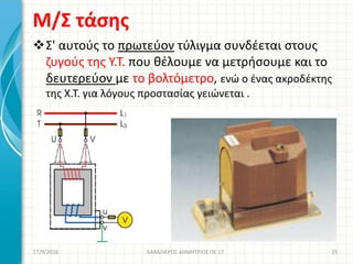 Μ/Σ τάσης
Σ' αυτούς το πρωτεύον τύλιγμα συνδέεται στους
ζυγούς της Υ.Τ. που θέλουμε να μετρήσουμε και το
δευτερεύον με το βολτόμετρο, ενώ ο ένας ακροδέκτης
της Χ.Τ. για λόγους προστασίας γειώνεται .
27/9/2016 ΚΑΒΑΛΙΕΡΟΣ ΔΗΜΗΤΡΙΟΣ ΠΕ 17 25
 