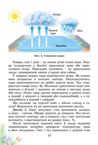 12
Мал. 6. Утворення хмари
Хмара
Дощ
Водойма 
Водяна
пара 
Хмари, сніг і дощ – це також різні стани води. Хма-
ра складається з безлічі краплинок води або крис­­
таликів льоду. Пригадай, сніжинка – це кристалики
льоду, дивовижним чином з’єднані між собою.
У природі водяна пара піднімається вгору. На шляху
вона потрапляє в холодне повітря. Охолоджуючись,
пара перетворюється на дрібні краплі води. Так утво-
рюється хмара (мал. 6). Маленькі краплинки води зли-
ваються у більші і падають на землю у вигляді дощу
або снігу. Отже, вода здатна переходити з одного стану
в інший: з рідкого в твердий або газоподібний, а з га-
зоподібного в рідкий і твердий.
Що впливає на перехід води з одного стану в ін-
ший? Відповісти на це запитання допоможе дослід.
Дослід 1. Одну посудину слід наповнити льодом,
а іншу – снігом. Обидві занести до кімнати. Під впли­­
вом теплого повітря, що в кімнаті, лід і сніг поступово
розтануть і перетворяться на рідину (мал. 7).
Після часткового танення снігу й льоду водяним
термометром потрібно виміряти температуру води
в обох посудинах. Сніг і лід переходять у рідкий стан
 