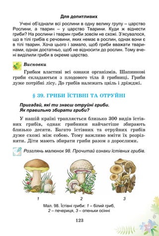 123
Для допитливих
Учені об’єднали всі рослини в одну велику групу – царство
Рослини, а тварин – у царство Тварини. Куди ж віднести
гриби? На рослини і тварин гриби зовсім не схожі. З’ясувалося,
що в тілі грибів є речовини, яких немає в рослин, однак вони є
в тілі тварин. Хоча цього і замало, щоб гриби вважати твари-
нами, однак достатньо, щоб не відносити до рослин. Тому вче-
ні виділили гриби в окреме царство.
Висновки
Грибам властиві всі ознаки організмів. Шапинкові
гриби складаються з плодового тіла й грибниці. Гриби
дуже потрібні лісу. До грибів належать цвіль і дріжджі.
§ 39. Гриби їстівні та отруйні
Пригадай, які ти знаєш отруйні гриби.
Як правильно збирати гриби?
У нашій країні трапляється близько 300 видів їстів-
них грибів, однак грибники найчастіше збирають
близько десяти. Багато їстівних та отруйних грибів
дуже схожі між собою. Тому важливо вміти їх розріз-
няти. Діти мають збирати гриби разом з дорослими.
Розглянь малюнок 98. Прочитай ознаки їстівних грибів.
Мал. 98. Їстівні гриби: 1 – білий гриб,
2 – печериця, 3 – опеньки осінні
1 2 3
 