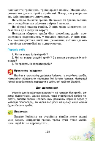 125
пошкодити грибницю, гриби зрізай ножем. Можна обе-
режно викрутити гриб з грибниці. Ямку, що утворила-
ся, слід присипати листками.
Не можна збивати гриби. Не хочеш їх брати, залиш­,
вони знадобляться лісовим звірам і птахам.
Не збирай старих грибів. У них може міститися не-
безпечна для людини отрута.
Неможна збирати гриби біля шосейних доріг, про-
мислових підприємств, у міських скверах. У цих гри-
бах накопичуються шкідливі речовини, які викидають
у повітря автомобілі та підприємства.
Перевір себе
1. Які ти знаєш їстівні гриби?
2. Які ти знаєш отруйні гриби? За якими ознаками їх впі­
знаєш?
3. Як правильно збирати гриби?
Практичне завдання
Виліпи з пластиліну декілька їстівних та отруйних грибів.
Намагайся правильно передати їхні істотні ознаки. Найкращі
готові вироби можна передати в шкільний кабінет біології.
Для допитливих
Ученим ще не вдалося виростити на грядках білі гриби, ри-
жики, підосичники. Однак відомо, якщо старий гриб дрібно по-
різати, залити водою і полити цим розчином коріння дерев у
молодій лісопосадці, то через 2–3 роки на цьому місці можна
буде збирати гриби.
Висновки
Багато їстівних та отруйних грибів дуже схожі
між собою. Збираючи гриби, треба бути дуже уваж-
ним, щоб їх не переплутати.
 