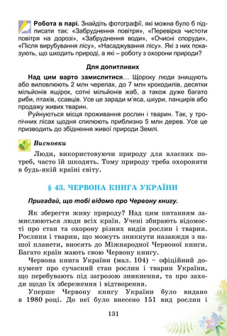 131
Робота в парі. Знай­діть фотографії, які можна було б під-
писати так: «Забруднення повітря», «Перевірка чистоти
повітря на дорозі», «Забруднення води», «Очисні споруди»,
«Після вирубування лісу», «Насаджування лісу». Які з них пока-
зують, що шкодить природі, а які – роботу з охорони природи?
Для допитливих
Над цим варто замислитися… Щороку люди знищують
або виловлюють 2 млн черепах, до 7 млн крокодилів, десятки
мільйонів ящірок, сотні мільйонів жаб, а також дуже багато
риби, птахів, ссавців. Усе це заради м’яса, шкури, панцирів або
продажу живих тварин.
Руйнуються місця проживання рослин і тварин. Так, у тро-
пічних лісах щодня спилюють приблизно 5 млн дерев. Усе це
призводить до збіднення живої природи Землі.
Висновки
Люди, використовуючи природу для власних по-
треб, часто їй шкодять. Тому природу треба охороняти
в будь-якій країні світу.
§ 43. Червона книга України
Пригадай, що тобі відомо про Червону книгу.
Як зберегти живу природу? Над цим питанням за-
мислюються люди всіх країн. Учені збирають відомос-
ті про стан та охорону різних видів рослин і тварин.
Рослини і тварин, що можуть зникнути назавжди з на-
шої планети, вносять до Міжнародної Червоної книги.
Багато країн мають свою Червону книгу.
Червона книга України (мал. 104) – офіційний до-
кумент про сучасний стан рослин і тварин України,
що перебувають під загрозою зникнення, та про захо-
ди щодо їх збереження і відтворення.
Уперше Червону книгу України було видано
в 1980 ро­ці. До неї було внесено 151 вид рослин і
 