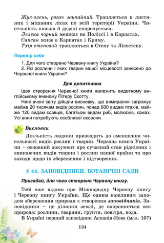 134
Жук-олень, рогач звичайний. Трапляється в листя-
них і мішаних лісах по всій території України. Чи-
сельність низька й дедалі скорочується.
Лелека чорний мешкає на Поліссі і в Карпатах.
Сапсан живе в Карпатах і Криму.
Тхір степовий трапляється в Степу та Лісостепу.
Перевір себе
1. Для чого створено Червону книгу України?
2. Які рослини і яких тварин вашої місцевості занесено до
Червоної книги України?
Для допитливих
Ідея створення Червоної книги належить видатному ан-
глійському вченому Пітеру Скотту.
Нині вчені світу дійшли висновку, що вимирання загрожує
майже 20 тисячам видів рослин, понад 600 видам птахів, май-
же 120 видам ссавців, багатьом видам риб, молюсків, комах.
Усі вони потребують особливої охорони.
Висновки
Діяльність людини призводить до зменшення чи-
сельності видів рослин і тварин. Червона книга Украї-
ни – основний документ про сучасний стан рід­­кісних і
зникаючих видів тварин і рослин нашої країни та про
заходи щодо їх збереження і відтворення.
§ 44. Заповідники. Ботанічні сади
Пригадай, для чого створено Червону книгу.
Тобі вже відомо про Міжнародну Червону книгу
і Червону книгу України. Ще одним важливим захо-
дом збереження природи є створення заповідників. За-
повідники – це ділянки землі, де охороняється вся
природа: рослини, тварини, ґрунти, повітря, вода.
В Україні перший заповідник Асканія-Нова (мал. 107)
 