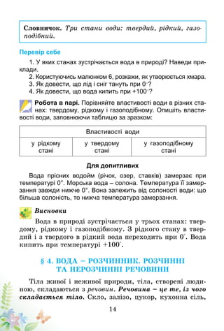 14
Словничок. Три стани води: твердий, рідкий, газо­
подібний.
Перевір себе
1. У яких станах зустрічається вода в природі? Наведи при-
клади.
2. Користуючись малюнком 6, розкажи, як утворюється хмара.
3. Як довести, що лід і сніг тануть при 0○
?
4. Як довести, що вода кипить при +100○
?
Робота в парі. Порівняйте властивості води в різних ста-
нах: твердому, рідкому і газоподібному. Опишіть власти-
вості води, заповнюючи таблицю за зразком:
Властивості води
у рідкому
стані
у твердому
стані
у газоподібному
стані
Для допитливих
Вода прісних водойм (річок, озер, ставків) замерзає при
температурі 0°. Морська вода – солона. Температура її замер-
зання завжди нижче 0°. Вона залежить від солоності води: що
більша солоність, то нижча температура замерзання.
Висновки
Вода в природі зустрічається у трьох станах: твер-
дому, рідкому і газоподібному. З рідкого стану в твер-
дий і з твердого в рідкий вода переходить при 0°. Вода
кипить при температурі +100°.
§ 4. Вода – розчинник. Розчинні
та нерозчинні речовини
Тіла живої і неживої природи, тіла, створені люди-
ною, складаються з речовин. Речовина – це те, із чого
складається тіло. Скло, залізо, цукор, кухонна сіль,
 
