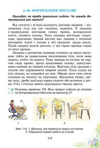147
§ 48. Формування постави
Пригадай, як треба правильно сидіти. Чи завжди до-
тримуєшся цих правил?
Від скелета і м’язів залежить постава людини – по-
ложення тіла під час сидіння, ходіння. У людини
з правильною поставою спина пряма, розправлені
плечі, піднята голова. Така людина виглядає струн-
кою, красивою. Інший вигляд має людина з поганою
поставою: плечі і голова у неї опущені, груди впалі.
Такій людині важче дихати, у неї гірше працює серце
та інші органи.
Людина з дитинства повинна стежити за своєю поста-
вою, тобто за правильним положенням тіла, коли вона
сидить, стоїть чи ходить. Тому завжди за столом чи пар-
тою сиди прямо, трохи нахиливши голову, притулив-
шись спиною до спинки стільця. Відстань між грудьми і
столом має дорівнювати ширині долоні. Руки клади на
стіл вільно, не опирайся на них. Обидві ноги став усією
ступнею на підлогу чи підставку. Відчувши втому, змі-
ни позу, зроби декілька вправ сидячи або вставши з міс-
ця. Стіл і стілець мають відповідати твоєму зросту.
Розглянь малюнок 118. Яких правил сидіння за столом
не дотримується дівчинка на малюнку 2?
1 2
Мал. 118. 1. Дівчинка, яка правильно сидить за столом.
2. Порушення правил роботи за столом
 