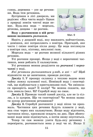 15
глина, деревина – усе це речови-
ни. Вода теж речовина.
Зустрівши в лісі джерело, ми
радіємо: «Яка чиста вода!» Однак
у природі зовсім чистої води не-
має. Будь-яка вода – морська,
річкова, дощова – це розчин.
Воду з розчиненою в ній речо-
виною називають розчином.
Навіть у дощовій воді, яку вважають найчистішою,
є домішки, які потрапляють з повітря. Пригадай, яке
чисте і свіже повітря після дощу. Це вода поглинула
з повітря пил, кіптяву, вихлопні гази.
Морська вода – це розчин великої кількості різних
речовин.
Усі розчини прозорі. Якщо у воді є нерозчинні час-
тинки, вони роблять її каламутною.
Усі речовини можна розділити на розчинні і нероз-
чинні у воді.
Які речовини розчиняються у воді, а які – ні? Щоб
відповісти на це запитання, проведи досліди.
Дослід 1. У прозору склянку з теплою водою всип
чайну ложку кухонної солі. Помішуй воду і спостері-
гай, що відбувається з кристаликами солі. Чи змінила-
ся прозорість води? Її колір? Чи можна сказати, що
сіль зникла (мал. 9)? Спро­буй воду на смак.
Дослід 2. Проведи такий самий дослід, але не із сіл-
лю, а із цукром. Що ти спостерігав? Чи можна назва-
ти цукор розчинною речовиною?
Дослід 3. Спробуй розчинити у воді пісок чи крох­­
маль. Частинки цих речовин будуть плавати у воді,
яка стає через них каламутною. Якщо воду відстояти,
частинки піску, крохмалю осядуть на дно. При збовту-
ванні води вони піднімуться, а потім знову опустяться.
Тепер ти сам можеш узяти будь-яку речовину і
пере­вірити, розчиняється вона у воді чи ні. Якщо її
Мал. 9
 