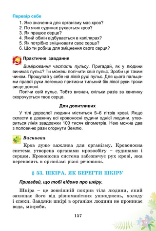 157
Перевір себе
1. Яке значення для організму має кров?
2. По яких судинах рухається кров?
3. Як працює серце?
4. Який обмін відбувається в капілярах?
5. Як потрібно зміцнювати своє серце?
6. Що ти робиш для зміцнення свого серця?
Практичне завдання
Вимірювання частоти пульсу. Пригадай, як у людини
виникає пульс? Ти можеш полічити свій пульс. Зроби це таким
чином. Прощупай у себе на лівій руці пульс. Для цього пальця-
ми правої руки легенько притисни тильний бік лівої руки трохи
вище долоні.
Полічи свій пульс. Тобто визнач, скільки разів за хвилину
скорочується твоє серце.
Для допитливих
У тілі дорослої людини міститься 5–6 літрів крові. Якщо
скласти в довжину всі кровоносні судини однієї людини, утво-
риться лінія завдовжки 100 тисяч кілометрів. Нею можна два
з половиню рази огорнути Землю.
Висновки
Кров дуже важлива для організму. Кровоносна
система утворена органами кровообігу – судинами і
серцем. Кровоносна система забезпечує рух крові, яка
переносить в організмі різні речовини.
§ 53. Шкіра. Як берегти шкіру
Пригадай, що тобі відомо про шкіру.
Шкіра – це зовнішній покрив тіла людини, який
захищає його від різноманітних ушкоджень, холоду
і спеки. Завдяки шкірі в організм людини не проникає
вода, мікроби.
 