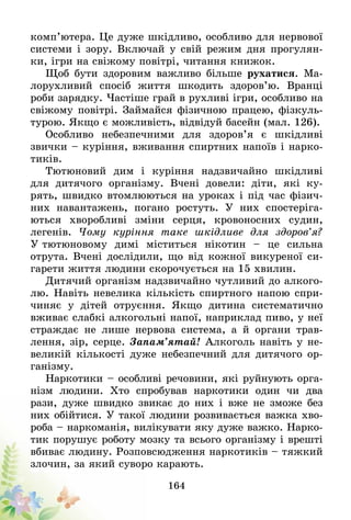 164
комп’ютера. Це дуже шкідливо, особливо для нервової
системи і зору. Включай у свій режим дня прогулян-
ки, ігри на свіжому повітрі, читання книжок.
Щоб бути здоровим важливо більше рухатися. Ма-
лорухливий спосіб життя шкодить здоров’ю. Вранці
роби зарядку. Частіше грай в рухливі ігри, особливо на
свіжому повітрі. Займайся фізичною працею, фізкуль-
турою. Якщо є можливість, відвідуй басейн (мал. 126).
Особливо небезпечними для здоров’я є шкідливі
звички – куріння, вживання спиртних напоїв і нарко-
тиків.
Тютюновий дим і куріння надзвичайно шкідливі
для дитячого організму. Вчені довели: діти, які ку-
рять, швидко втомлюються на уроках і під час фізич-
них навантажень, погано ростуть. У них спостеріга-
ються хворобливі зміни серця, кровоносних судин,
легенів. Чому куріння таке шкідливе для здоров’я?
У тютюновому димі міститься нікотин – це сильна
отрута. Вчені дослідили, що від кожної викуреної си-
гарети життя людини скорочується на 15 хвилин.
Дитячий організм надзвичайно чутливий до алкого-
лю. Навіть невелика кількість спиртного напою спри-
чиняє у дітей отруєння. Якщо дитина систематично
вживає слабкі алкогольні напої, наприклад пиво, у неї
страждає не лише нервова система, а й органи трав-
лення, зір, серце. Запам’ятай! Алкоголь навіть у не-
великій кількості дуже небезпечний для дитячого ор-
ганізму.
Наркотики – особливі речовини, які руйнують орга-
нізм людини. Хто спробував наркотики один чи два
рази, дуже швидко звикає до них і вже не зможе без
них обійтися. У такої людини розвивається важка хво-
роба – наркоманія, вилікувати яку дуже важко. Нарко-
тик порушує роботу мозку та всього орга­нізму і врешті
вбиває людину. Розповсюдження наркотиків – тяжкий
злочин, за який суворо карають.
 