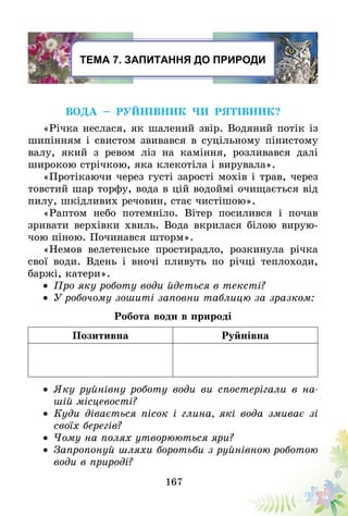 167
Тема 7. Запитання до природи
Вода – руйнівник чи рятівник?
«Річка неслася, як шалений звір. Водяний потік із
шипінням і свистом звивався в суцільному пінистому
валу, який з ревом ліз на каміння, розливався далі
широкою стрічкою, яка клекотіла і вирувала».
«Протікаючи через густі зарості мохів і трав, через
товстий шар торфу, вода в цій водоймі очищається від
пилу, шкідливих речовин, стає чистішою».
«Раптом небо потемніло. Вітер посилився і почав
зривати верхівки хвиль. Вода вкрилася білою вирую-
чою піною. Починався шторм».
«Немов велетенське простирадло, розкинула річка
свої води. Вдень і вночі пливуть по річці теплоходи,
баржі, катери».
•	 Про яку роботу води йдеться в тексті?
•	 У робочому зошиті заповни таблицю за зразком:
Робота води в природі
Позитивна Руйнівна
•	 Яку руйнівну роботу води ви спостерігали в на-
шій місцевості?
•	 Куди дівається пісок і глина, які вода змиває зі
своїх берегів?
•	 Чому на полях утворюються яри?
•	 Запропонуй шляхи боротьби з руйнівною роботою
води в природі?
 