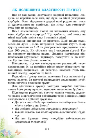 172
Як поліпшити властивості ґрунту?
Ще не так давно, добуваючи корисні копалини, лю-
дина не переймалася тим, що буде на місці утворених
кар’єрів. Вона відкривала дедалі нові родовища, поки
зі здивуванням не помітила, що місця для землероб-
ства вже не вистачає.
Ось і замислилися люди: як відновити землю, яку
вони відібрали в природи? Що зробити, щоб знову на
місці кар’єрів цвіли сади і зеленіли ліси?
Завдання виявилося не простим. Щоб цвіли сади,
зеленіли луки і ліси, потрібний родючий ґрунт. Шар
ґрунту завтовшки 1–2 см утворюється природним шля-
хом 500 років. Як обігнати час і створити ґрунт? Тут
на допомогу прийшла наука. Людина навчилася від-
новлювати зруйновані території, повертати їх до жит-
тя. Це система різних заходів.
Наприклад, під час висаджування рослин або пере-
саджування їх на постійне місце ґрунт збагачують ор-
ганічними добривами. Це перегній, компост, гній, пта-
шиний послід, коров’як та інші.
Родючість ґрунту також залежить і від наявності у
ньому вологи. За нестачі природного зволоження необ-
хідно штучно поливати ґрунт.
Для збагачення ґрунту повітрям потрібно система-
тично його розпушувати, водночас видаляючи бур’яни.
Підвищити родючість ґрунту можна також, додаю-
чи разом з органічними добривами торф з піском, який
складається з дрібних грудочок.
•	 До яких наслідків призводить господарська діяль-
ність людини на Землі?
•	 Як людина відновлює зруйновані території?
•	 Назви заходи, які поліпшують властивості ґрун-
ту.
•	 Як ти думаєш, чому потрібно відновлювати
зруйновані території?
 