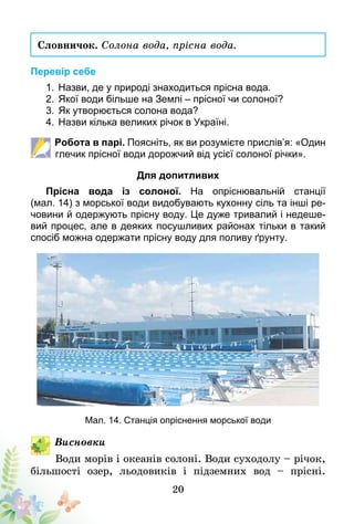 20
Словничок. Солона вода, прісна вода.
Перевір себе
1.	Назви, де у природі знаходиться прісна вода.
2.	Якої води більше на Землі – прісної чи солоної?
3.	Як утворюється солона вода?
4.	Назви кілька великих річок в Україні.
Робота в парі. Поясніть, як ви розумієте прислів’я: «Один
глечик прісної води дорожчий від усієї солоної річки».
Для допитливих
Прісна вода із солоної. На опріснювальній станції
(мал. 14) з морської води видобувають кухонну сіль та інші ре-
човини й одержують прісну воду. Це дуже тривалий і недеше-
вий процес, але в деяких посушливих районах тільки в такий
спосіб можна одержати прісну воду для поливу ґрунту.
Мал. 14. Станція опріснення морської води
Висновки
Води морів і океанів солоні. Води суходолу – річок,
більшості озер, льодовиків і підземних вод – прісні.
 