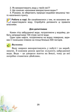 28
2. Як використовують воду у твоїй сім’ї?
3. Що означає «економне використання води»?
4. Розкажи, як оберігають природні водойми мешканці тво-
го населеного пункту.
Робота в парі. Ви ознайомилися з тим, як економно ви­
користовувати воду. Спробуйте доповнити ці правила
власними.
Для допитливих
Кожен літр забрудненої води, потрапляючи у водойму, ро-
бить непридатними 100 літрів чистої води.
Один грам нафти, потрапляючи на водну поверхню, вкри-
ває її тоненькою плівкою на площі близько 500 гектарів.
Висновки
Воду широко використовують у побуті і на вироб-
ництві. З кожним роком зростає кількість забрудненої
води. Вода – це джерело життя на Землі, тому до неї
потрібно ставитися дбайливо.
 