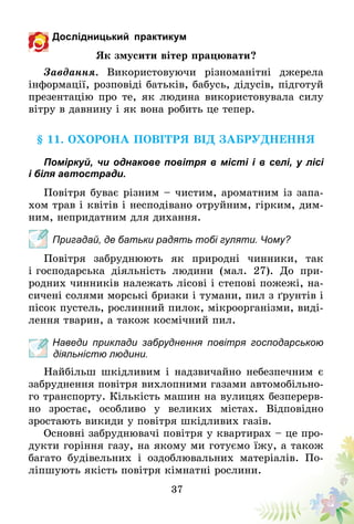 37
Дослідницький практикум
Як змусити вітер працювати?
Завдання. Використовуючи різноманітні джерела
інформації, розповіді батьків, бабусь, дідусів, підготуй
презентацію про те, як людина використовувала силу
вітру в давнину і як вона робить це тепер.
§ 11. Охорона повітря від забруднення
Поміркуй, чи однакове повітря в місті і в селі, у лісі
і біля автостради.
Повітря буває різним – чистим, ароматним із запа-
хом трав і квітів і несподівано отруйним, гірким, дим-
ним, непридатним для дихання.
Пригадай, де батьки радять тобі гуляти. Чому?
Повітря забруднюють як природні чинники, так
і господарська діяльність людини (мал. 27). До при-
родних чинників належать лісові і степові пожежі, на-
сичені солями морські бризки і тумани, пил з ґрунтів і
пісок пустель, рослинний пилок, мікроорганізми, виді-
лення тварин, а також космічний пил.
Наведи приклади забруднення повітря господарською
діяльністю людини.
Найбільш шкідливим і надзвичайно небезпечним є
забруднення повітря вихлопними газами автомобільно-
го транспорту. Кількість машин на вулицях безперерв-
но зростає, особливо у великих містах. Відповідно
зростають викиди у повітря шкідливих газів.
Основні забруднювачі повітря у квартирах – це про-
дукти горіння газу, на якому ми готуємо їжу, а також
багато будівельних і оздоблювальних матеріалів. По-
ліпшують якість повітря кімнатні рослини.
 