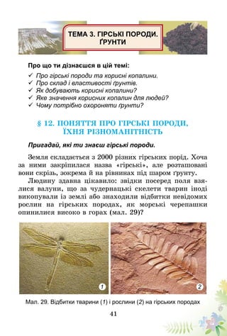 41
ТЕМА 3. ГІРСЬКІ ПОРОДИ.
ҐРУНТИ
Про що ти дізнаєшся в цій темі:
ü	Про гірські породи та корисні копалини.
ü	Про склад і властивості ґрунтів.
ü	Як добувають корисні копалини?
ü	Яке значення корисних копалин для людей?
ü	Чому потрібно охороняти ґрунти?
§ 12. Поняття про гірські породи,
їхня різноманітність
Пригадай, які ти знаєш гірські породи.
Земля складається з 2000 різних гірських порід. Хоча
за ними закріпилася назва «гірські», але розта­шовані
вони скрізь, зокрема й на рівнинах під шаром ґрунту.
Людину здавна цікавило: звідки посеред поля взя-
лися валуни, що за чудернацькі скелети тварин іноді
викопували із землі або знаходили відбитки невідомих
рослин на гірських породах, як морські черепашки
опинилися високо в горах (мал. 29)?
1 2
Мал. 29. Відбитки тварини (1) і рослини (2) на гірських породах
 