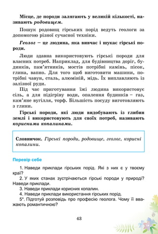 43
Місце, де породи залягають у великій кількості, на-
зивають родовищем.
Пошук родовищ гірських порід ведуть геологи за
допомогою різної сучасної техніки.
Геолог – це людина, яка вивчає і шукає гірські по-
роди.
Люди здавна використовують гірські породи для
власних потреб. Наприклад, для будівництва доріг, бу-
динків, пам’ятників, мостів потрібні камінь, пісок,
глина, вапно. Для того щоб виготовити машини, по-
трібні чавун, сталь, алюміній, мідь. Їх виплавляють із
залізної руди.
Під час приготування їжі людина використовує
сіль, а для підігріву води, опалення будинків – газ,
кам’яне вугілля, торф. Більшість посуду виготовляють
з глини.
Гірські породи, які люди видобувають із глибин
землі і використовують для своїх потреб, називають
корисними копалинами.
Словничок. Гірські породи, родовище, геолог, корисні
копалини.
Перевір себе
1. Наведи приклади гірських порід. Які з них є у твоєму
краї?
2. У яких станах зустрічаються гірські породи у природі?
Наведи приклади.
3. Наведи приклади корисних копалин.
4. Наведи приклади використання гірських порід.
5*. Підготуй розповідь про професію геолога. Чому її вва-
жають романтичною?
 