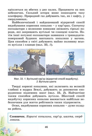 46
кріп­ляться на вбитих у дно палях. Працювати на них
небезпечно. Сильний шторм мо­же пошкодити таку
платформу. Природний газ добувають так, як і нафту, у
свердловинах.
Найбезпечніший і найдешевший відкритий спосіб
видобування корисних копалин – у кар’єрах. Спочатку
екскаватори з великими ковшами знімають гірські по-
роди, які закривають вугільні чи сланцеві пласти. По-
тім інші потужні екскаватори заввишки з тринадцяти-
поверховий будинок вантажать копалини у вагони.
Цим способом у світі добувають майже половину всьо-
го вугілля і сланцю (мал. 33, 1).
1 2
Мал. 33. 1. Вугільний кар’єр (відкритий спосіб видобутку).
2. Вугільна шахта
Тверді корисні копалини, які залягають на великій
глибині в надрах Землі, добувають за допомогою спо-
рудження підземних шахт (мал. 33, 2). Найчастіше
таким­ способом добувають вугілля. Шахтний спосіб
видобутку корисних копалин вважається найбільш не-
безпечним для життя робітників таких підприємств.
Отже, видобування корисних копалин – дуже склад-
на робота.
Словничок. Корисні копалини, кар’єр, шахта, сверд­­
ловина.
 