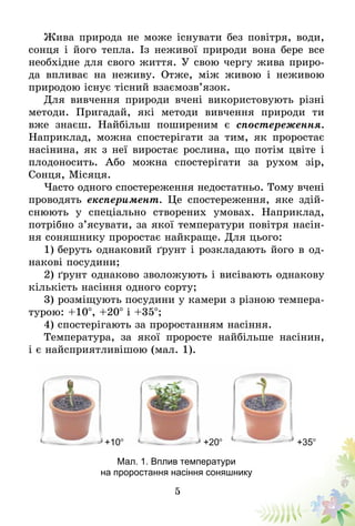 5
Жива природа не може існувати без повітря, води,
сонця і його тепла. Із неживої природи вона бере все
необхідне для свого життя. У свою чергу жива приро-
да впливає на неживу. Отже, між живою і неживою
природою існує тісний взаємозв’язок.
Для вивчення природи вчені використовують різні
методи. Пригадай, які методи вивчення природи ти
вже знаєш. Найбільш поширеним є спостереження.
Наприклад, можна спостерігати за тим, як проростає
насінина, як з неї виростає рослина, що потім цвіте і
плодоносить. Або можна спостерігати за рухом зір,
Сонця, Місяця.
Часто одного спостереження недостатньо. Тому вчені
проводять експеримент. Це спостереження, яке здій-
снюють у спеціально створених умовах. Наприклад,
потрібно з’ясувати, за якої температури повітря насін-
ня соняшнику проростає найкраще. Для цього:
1) беруть однаковий ґрунт і розкладають його в од­­­
на­­кові посудини;
2) ґрунт однаково зволожують і висівають однако­ву
кількість насіння одного сорту;
3) розміщують посудини у камери з різною темпера-
турою: +10°, +20° і +35°;
4) спостерігають за проростанням насіння.
Температура, за якої проросте найбільше насінин,
і є найсприятливішою (мал. 1).
+10° +20° +35°
Мал. 1. Вплив температури
на проростання насіння соняшнику
 